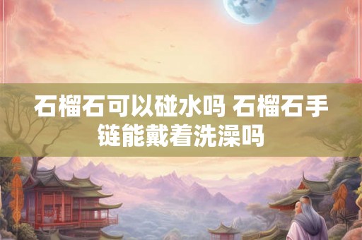 石榴石可以碰水吗 石榴石手链能戴着洗澡吗