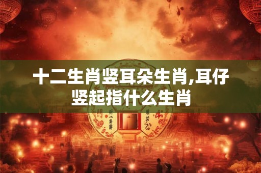十二生肖竖耳朵生肖,耳仔竖起指什么生肖 十二生肖竖耳朵生肖,耳仔竖起指什么生肖
