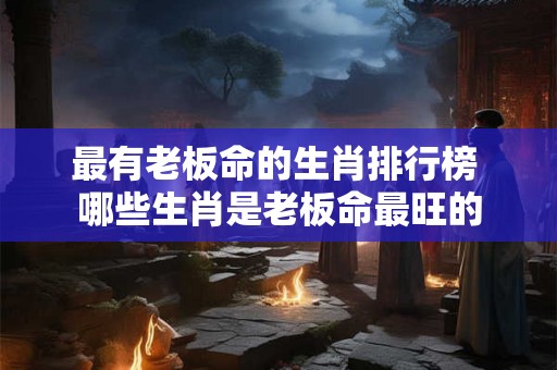 最有老板命的生肖排行榜 哪些生肖是老板命最旺的