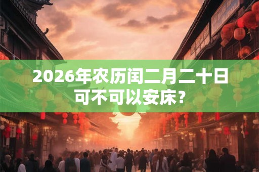 2026年农历闰二月二十日可不可以安床? 2026年农历闰二月二十日可不可以安床?