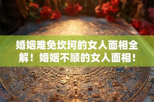 婚姻难免坎坷的女人面相全解！婚姻不顺的女人面相！