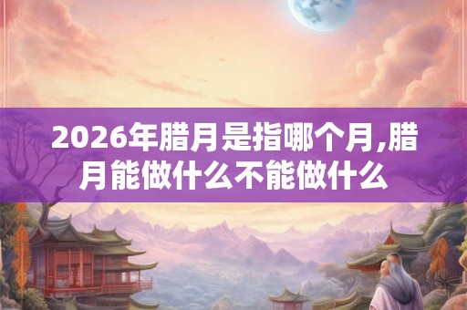 2026年腊月是指哪个月,腊月能做什么不能做什么