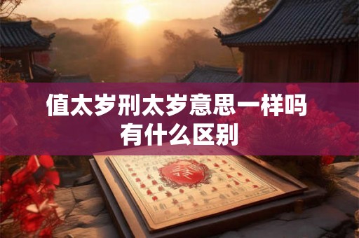 值太岁刑太岁意思一样吗 有什么区别 值太岁刑太岁意思一样吗 有什么区别