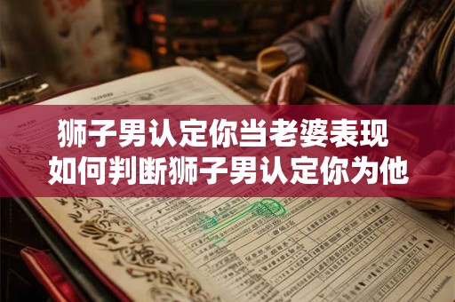 狮子男认定你当老婆表现 如何判断狮子男认定你为他的老婆