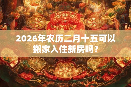 2026年农历二月十五可以搬家入住新房吗？