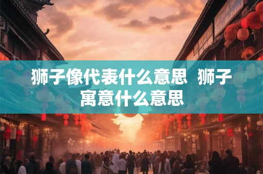 狮子像代表什么意思  狮子寓意什么意思