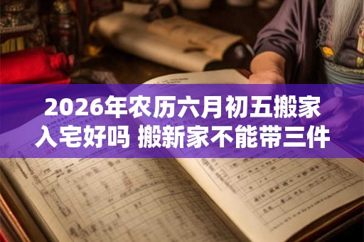 2026年农历六月初五搬家入宅好吗 搬新家不能带三件东西