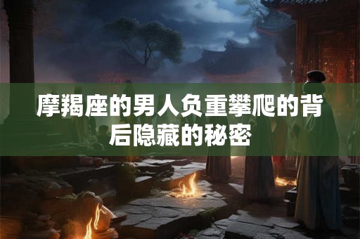 摩羯座的男人负重攀爬的背后隐藏的秘密 摩羯座的男人负重攀爬的背后隐藏的秘密