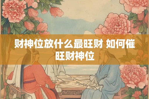 财神位放什么最旺财 如何催旺财神位 财神位放什么最旺财 如何催旺财神位