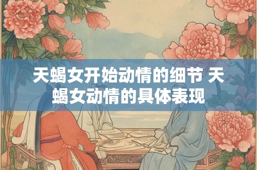 天蝎女开始动情的细节 天蝎女动情的具体表现