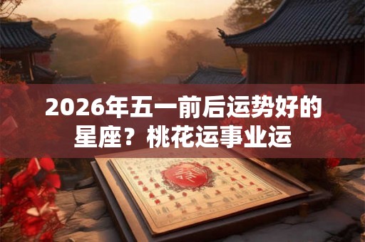 2026年五一前后运势好的星座？桃花运事业运