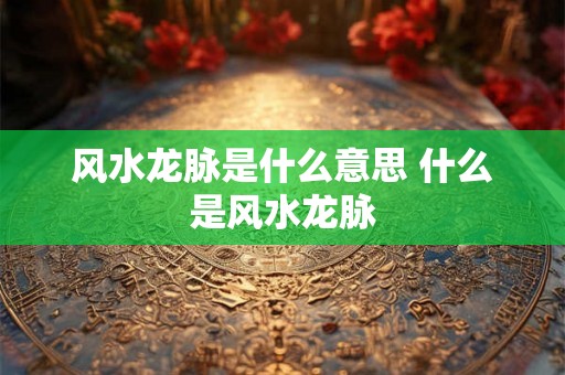风水龙脉是什么意思 什么是风水龙脉 风水龙脉是什么意思 什么是风水龙脉