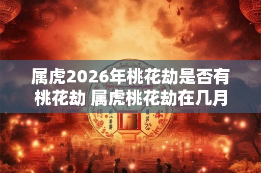属虎2026年桃花劫是否有桃花劫 属虎桃花劫在几月