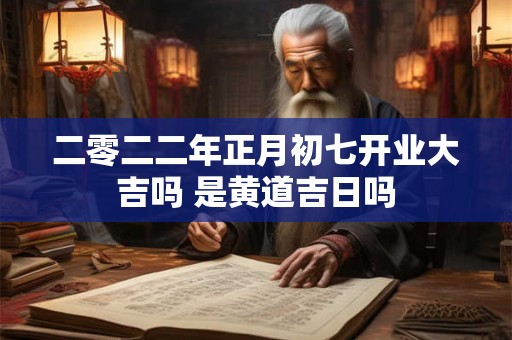 二零二二年正月初七开业大吉吗 是黄道吉日吗