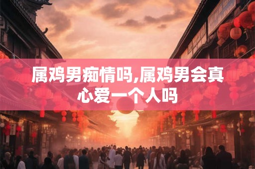 属鸡男痴情吗,属鸡男会真心爱一个人吗