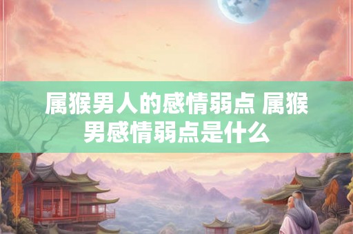 属猴男人的感情弱点 属猴男感情弱点是什么 属猴男人的感情弱点 属猴男感情弱点是什么