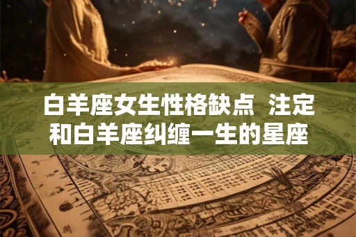 白羊座女生性格缺点  注定和白羊座纠缠一生的星座