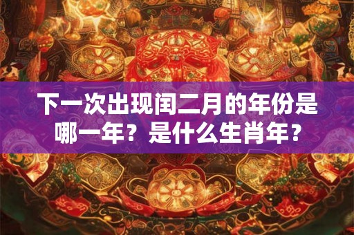 下一次出现闰二月的年份是哪一年?是什么生肖年? 下一次出现闰二月的年份是哪一年?是什么生肖年?