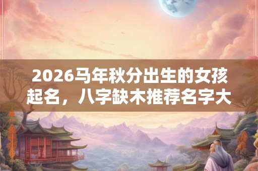 2026马年秋分出生的女孩起名，八字缺木推荐名字大全！