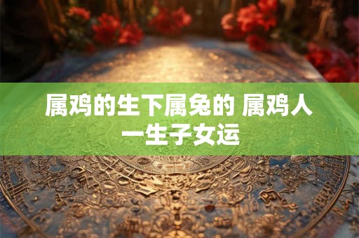 属鸡的生下属兔的 属鸡人一生子女运