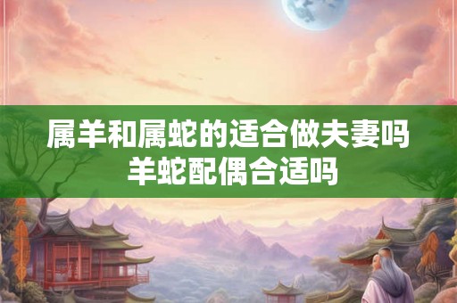属羊和属蛇的适合做夫妻吗 羊蛇配偶合适吗