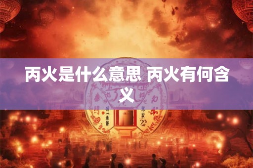 丙火是什么意思 丙火有何含义 丙火是什么意思 丙火有何含义