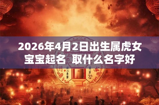 2026年4月2日出生属虎女宝宝起名  取什么名字好