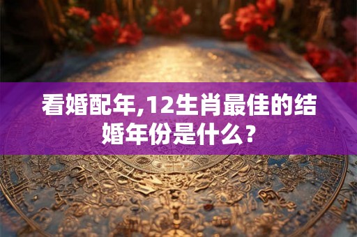 看婚配年,12生肖最佳的结婚年份是什么? 看婚配年,12生肖最佳的结婚年份是什么?
