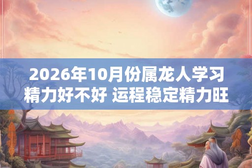 2026年10月份属龙人学习精力好不好 运程稳定精力旺盛