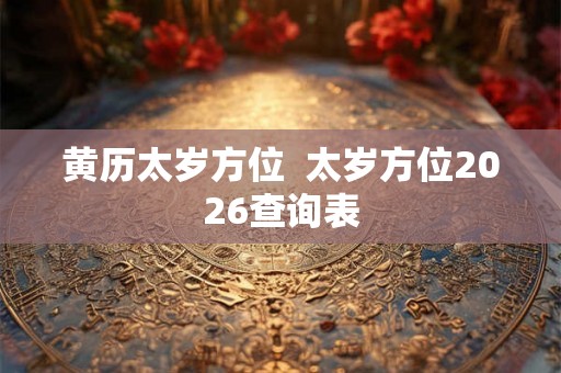 黄历太岁方位 太岁方位2026查询表 黄历太岁方位 太岁方位2026查询表