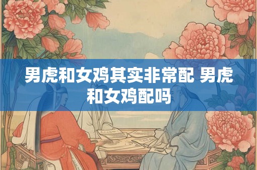 男虎和女鸡其实非常配 男虎和女鸡配吗 男虎和女鸡其实非常配 男虎和女鸡配吗