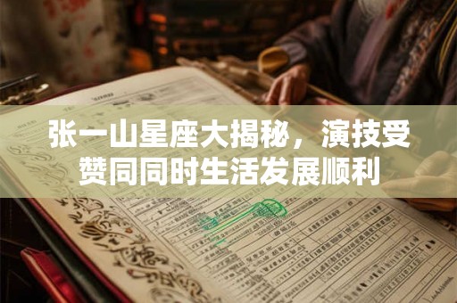 张一山星座大揭秘,演技受赞同同时生活发展顺利 张一山星座大揭秘,演技受赞同同时生活发展顺利