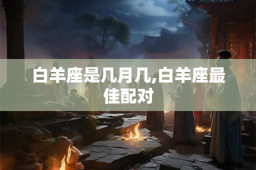 白羊座是几月几,白羊座最佳配对 白羊座是几月几,白羊座最佳配对