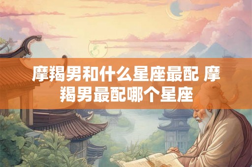摩羯男和什么星座最配 摩羯男最配哪个星座