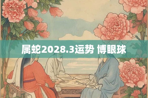 属蛇2028.3运势 博眼球 属蛇2028.3运势 博眼球