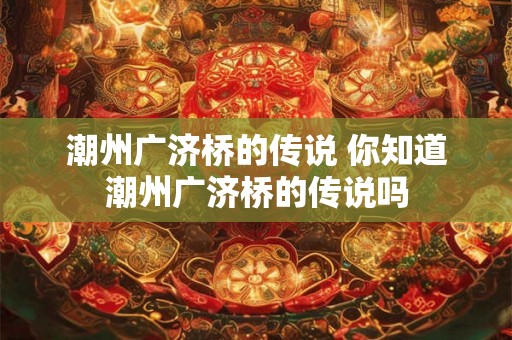 潮州广济桥的传说 你知道潮州广济桥的传说吗 潮州广济桥的传说 你知道潮州广济桥的传说吗