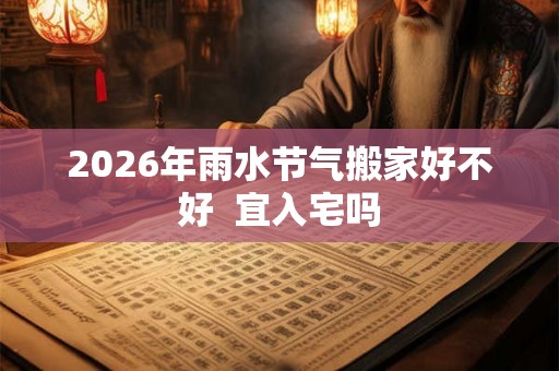 2026年雨水节气搬家好不好 宜入宅吗 2026年雨水节气搬家好不好 宜入宅吗