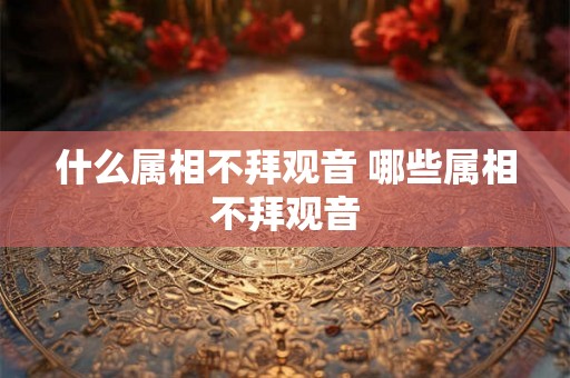 什么属相不拜观音 哪些属相不拜观音 什么属相不拜观音 哪些属相不拜观音