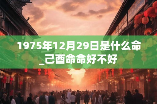 1975年12月29日是什么命_己酉命命好不好