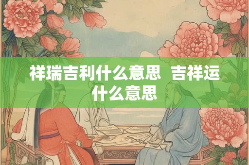 祥瑞吉利什么意思 吉祥运什么意思 祥瑞吉利什么意思 吉祥运什么意思