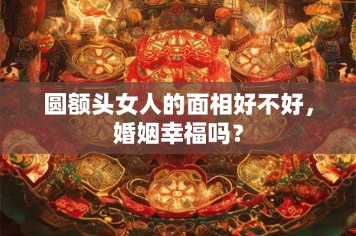 圆额头女人的面相好不好，婚姻幸福吗？