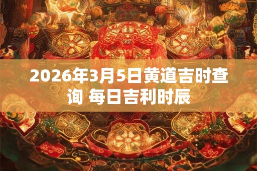 2026年3月5日黄道吉时查询 每日吉利时辰
