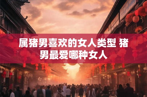 属猪男喜欢的女人类型 猪男最爱哪种女人