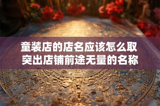 童装店的店名应该怎么取 突出店铺前途无量的名称 童装店的店名应该怎么取 突出店铺前途无量的名称