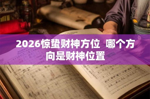 2026惊蛰财神方位 哪个方向是财神位置 2026惊蛰财神方位 哪个方向是财神位置