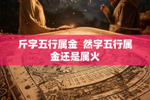 斤字五行属金 然字五行属金还是属火 斤字五行属金 然字五行属金还是属火