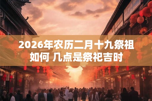 2026年农历二月十九祭祖如何 几点是祭祀吉时