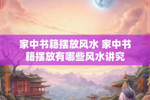 家中书籍摆放风水 家中书籍摆放有哪些风水讲究