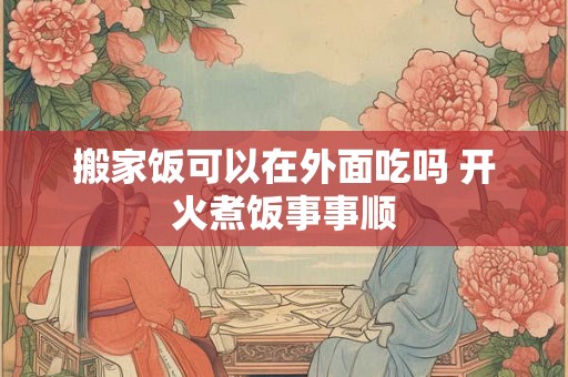 搬家饭可以在外面吃吗 开火煮饭事事顺
