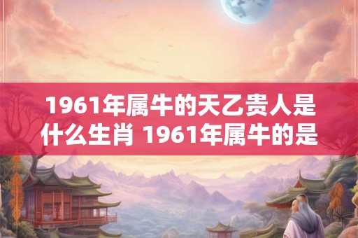 1961年属牛的天乙贵人是什么生肖 1961年属牛的是什么命